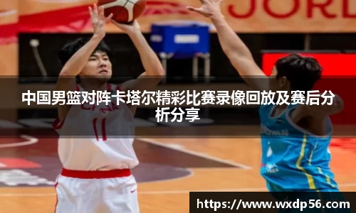 中国男篮对阵卡塔尔精彩比赛录像回放及赛后分析分享