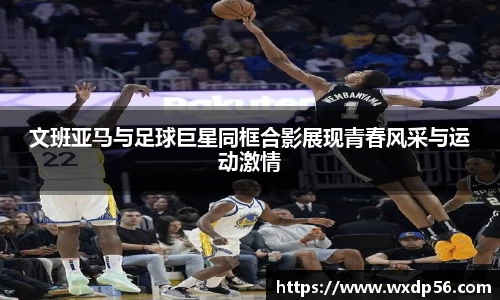 文班亚马与足球巨星同框合影展现青春风采与运动激情