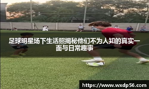 足球明星场下生活照揭秘他们不为人知的真实一面与日常趣事
